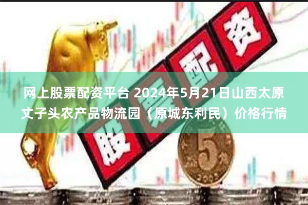 网上股票配资平台 2024年5月21日山西太原丈子头农产品物流园（原城东利民）价格行情