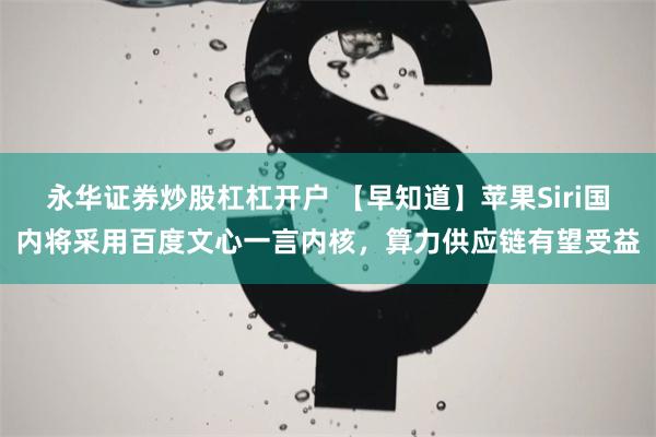 永华证券炒股杠杠开户 【早知道】苹果Siri国内将采用百度文心一言内核，算力供应链有望受益