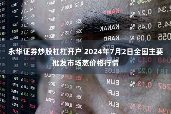 永华证券炒股杠杠开户 2024年7月2日全国主要批发市场葱价格行情