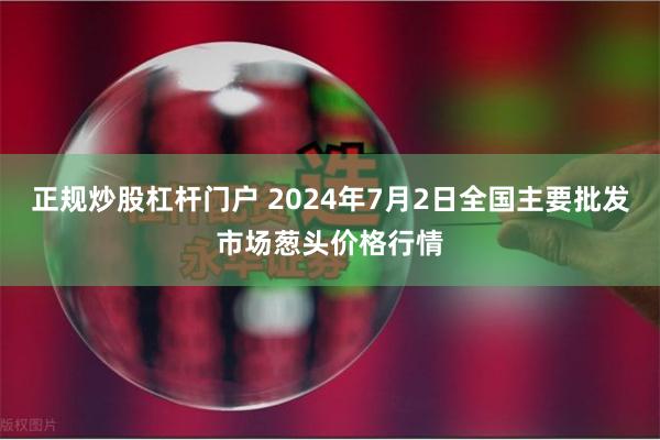 正规炒股杠杆门户 2024年7月2日全国主要批发市场葱头价格行情